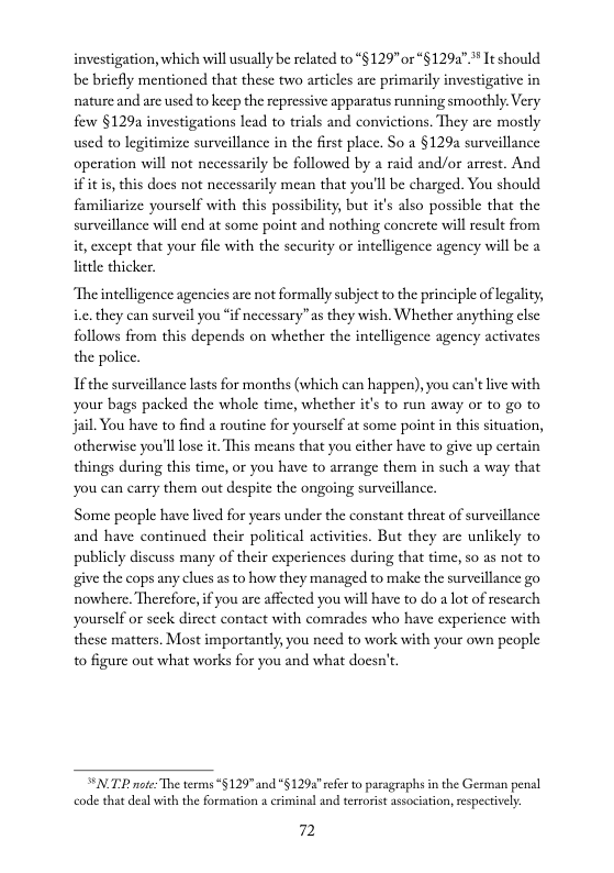 investigation, which will usually be reated to “§129” or“§1294" It should e briefly mentioned that these two articles are primarily investigative in nature and are used to keep the repressive apparatus running smoothly. Very few §129a investigations lead to trials and convictions. They arc mostly used to legitimize surveillance in the first place. So a §129 surveillance operation will not necessarily be followed by a raid and/or arrcst. And if it is, this docs not necessarily mean that you’ll be charged. You should familiarize yoursclf with this possibility, but it’s also possible that the surveillance will end at some point and nothing conerete will result from it, except that your file with the security or intelligence agency will be a  lietle thicker.  “Theintelligence agencies arc not formally subject to the principle of legality, .. they can surveil you “if necessary”as they wish. Whether anything else follows from this depends on whether the intelligence agency activates the police.  If the surveillance lasts for months (which can happen), you can’tlive with your bags packed the whole time, whether it’s to run away or to go to jail. You have to find a soutine for yoursclf at some point in this situation, otherwise you’lllose it. This means that you cither have to give up certain things during this time, or you have to arrange them in such a way that you can carry them out despite the ongoing surveillance  Some people have lived for years under the constant threat of surveillance and have continued their political activities. But they are unlikely to publicly discuss many of their expericnces during that time, so as not to give the cops any clues as to how they managed to make the surveillance go nowhere, Thercfore, if you are affccted you will have to do a lot of escarch yourself or seck dircet contact with comrades who have experience with these matters. Most importantly, you need to work with your own people o figure out what works for you and what docsn’t.  NI pote: The terms “§129” and "§ 1292 refer to pasagraphs in the German penal code that deal with the formation 2 criminal and tertorst association,respectivly.  72 